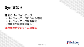 Synitiなら
© 2023 Climb Inc. 43
通常のバージョンアップ
・バージョンアップにかかる時間
・バージョンアップ後の検証
・問題発生時の切り戻し
長時間のダウンタイムの発生
 