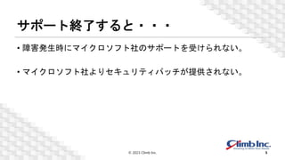 サポート終了すると・・・
• 障害発生時にマイクロソフト社のサポートを受けられない。
• マイクロソフト社よりセキュリティパッチが提供されない。
© 2023 Climb Inc. 5
 