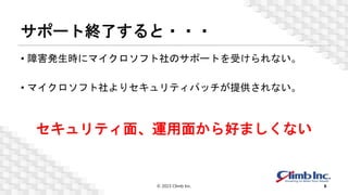 サポート終了すると・・・
• 障害発生時にマイクロソフト社のサポートを受けられない。
• マイクロソフト社よりセキュリティパッチが提供されない。
© 2023 Climb Inc. 6
セキュリティ面、運用面から好ましくない
 