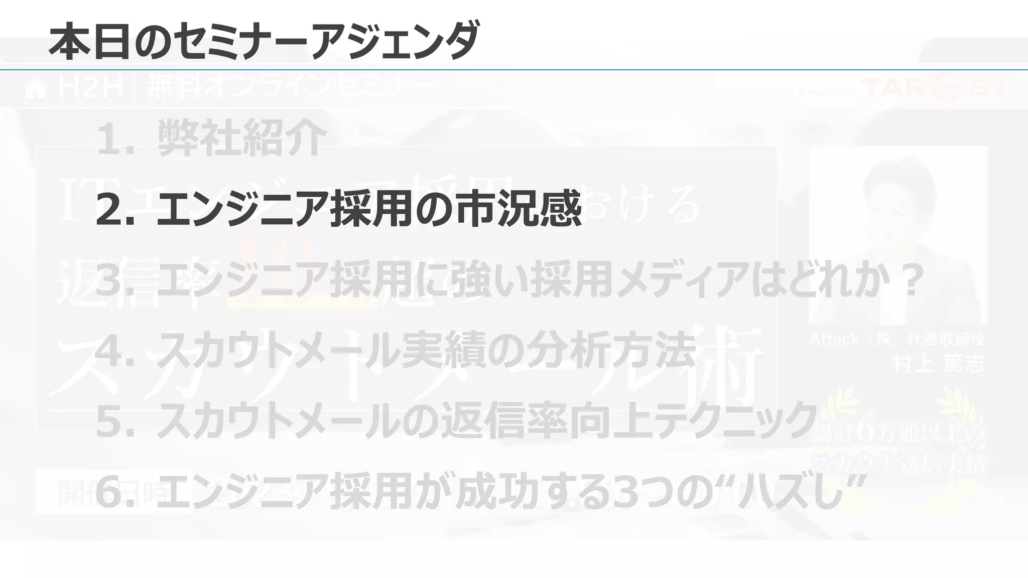 Presented by
H2H 無料オンラインセミナー
Attack（株）代表取締役
村上 篤志
2023年 5月 17日 18:00 ～ 19:00
（水）
開催日時
ITエンジニア採用における
スカウトメール術 累計6万通以上の
スカウト送信実績
累計6万通以上の
スカウト送信実績
返信率10% 超の
本日のセミナーアジェンダ
1. 弊社紹介
2. エンジニア採用の市況感
3. エンジニア採用に強い採用メディアはどれか？
4. スカウトメール実績の分析方法
5. スカウトメールの返信率向上テクニック
6. エンジニア採用が成功する3つの“ハズし”
 