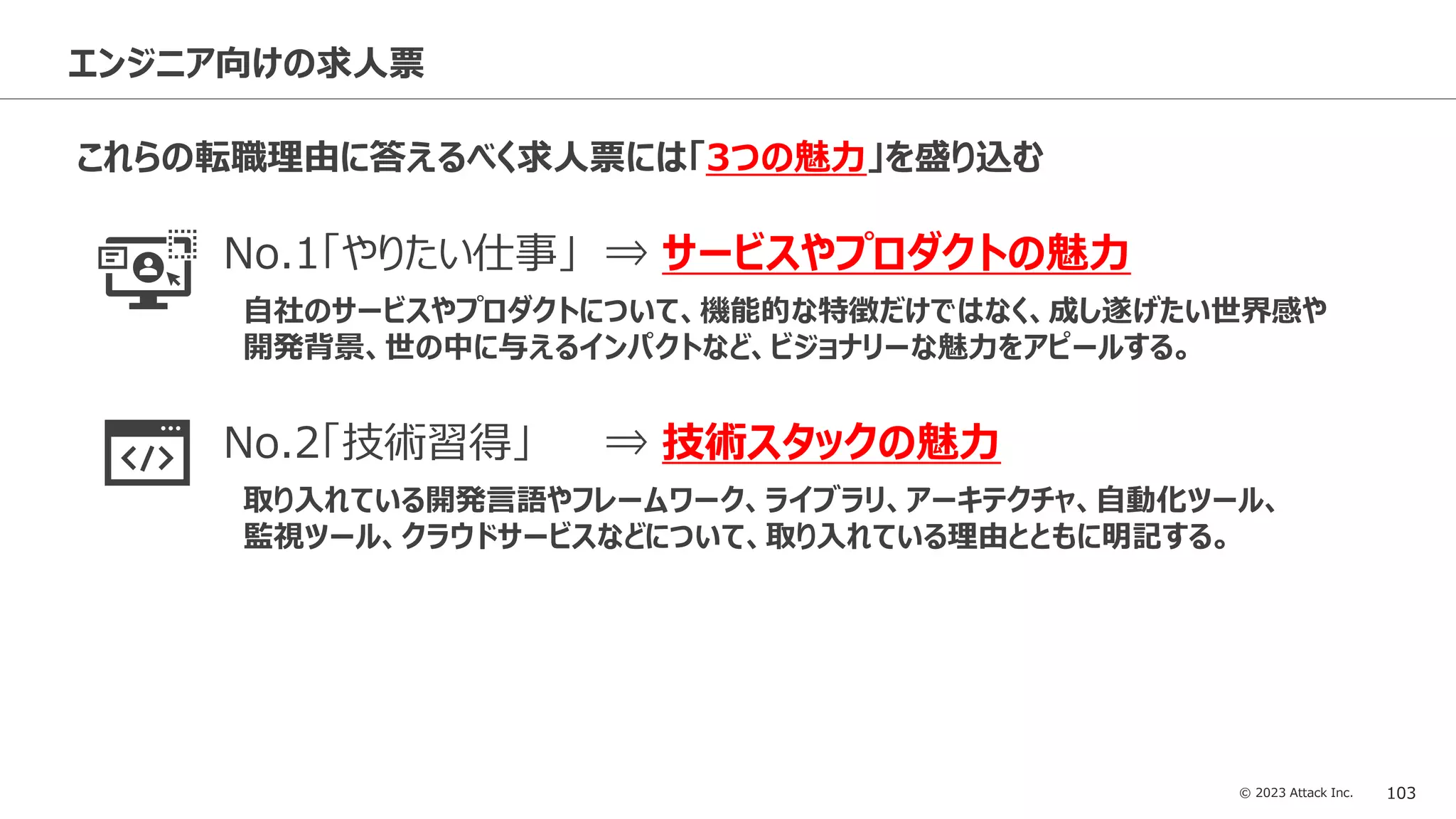 © 2023 Attack Inc. 103
エンジニア向けの求人票
これらの転職理由に答えるべく求人票には「3つの魅力」を盛り込む
No.1「やりたい仕事」 ⇒ サービスやプロダクトの魅力
自社のサービスやプロダクトについて、機能的な特徴だけではなく、成し遂げたい世界感や
開発背景、世の中に与えるインパクトなど、ビジョナリーな魅力をアピールする。
No.2「技術習得」 ⇒ 技術スタックの魅力
取り入れている開発言語やフレームワーク、ライブラリ、アーキテクチャ、自動化ツール、
監視ツール、クラウドサービスなどについて、取り入れている理由とともに明記する。
No.3「給与への不満」⇒ 給与や働き方などの魅力
該当求人の給与額だけではなく、役職別の給与レンジのイメージやエンジニア社員の入社後の
キャリアステップなども記載する。またリモートワークや副業の可否に対する記載も必須。
 