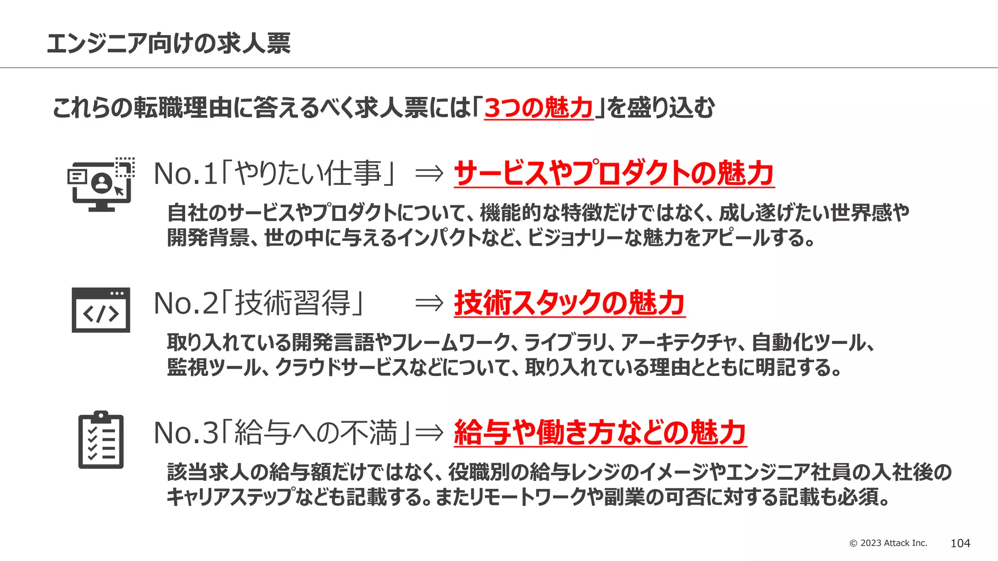 © 2023 Attack Inc. 104
エンジニア向けの求人票
これらの転職理由に答えるべく求人票には「3つの魅力」を盛り込む
No.1「やりたい仕事」 ⇒ サービスやプロダクトの魅力
自社のサービスやプロダクトについて、機能的な特徴だけではなく、成し遂げたい世界感や
開発背景、世の中に与えるインパクトなど、ビジョナリーな魅力をアピールする。
No.2「技術習得」 ⇒ 技術スタックの魅力
取り入れている開発言語やフレームワーク、ライブラリ、アーキテクチャ、自動化ツール、
監視ツール、クラウドサービスなどについて、取り入れている理由とともに明記する。
No.3「給与への不満」⇒ 給与や働き方などの魅力
該当求人の給与額だけではなく、役職別の給与レンジのイメージやエンジニア社員の入社後の
キャリアステップなども記載する。またリモートワークや副業の可否に対する記載も必須。
 