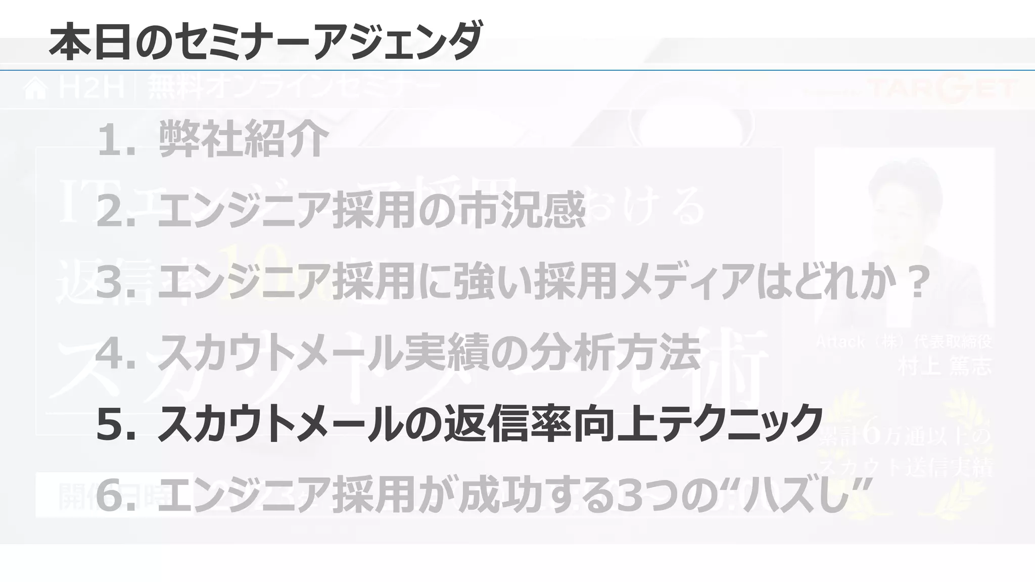 Presented by
H2H 無料オンラインセミナー
Attack（株）代表取締役
村上 篤志
2023年 1月 11日 18:00 ～ 19:00
（水）
開催日時
返信率10%超の
ITエンジニア採用における
スカウトメール術 累計6万通以上の
スカウト送信実績
累計6万通以上の
スカウト送信実績
本日のセミナーアジェンダ
1. 弊社紹介
2. エンジニア採用の市況感
3. エンジニア採用に強い採用メディアはどれか？
4. スカウトメール実績の分析方法
5. スカウトメールの返信率向上テクニック
6. エンジニア採用が成功する3つの“ハズし”
 