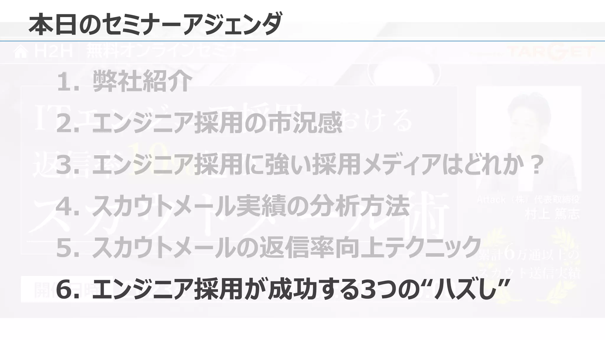 Presented by
H2H 無料オンラインセミナー
Attack（株）代表取締役
村上 篤志
2023年 1月 11日 18:00 ～ 19:00
（水）
開催日時
返信率10%超の
ITエンジニア採用における
スカウトメール術 累計6万通以上の
スカウト送信実績
累計6万通以上の
スカウト送信実績
本日のセミナーアジェンダ
1. 弊社紹介
2. エンジニア採用の市況感
3. エンジニア採用に強い採用メディアはどれか？
4. スカウトメール実績の分析方法
5. スカウトメールの返信率向上テクニック
6. エンジニア採用が成功する3つの“ハズし”
 