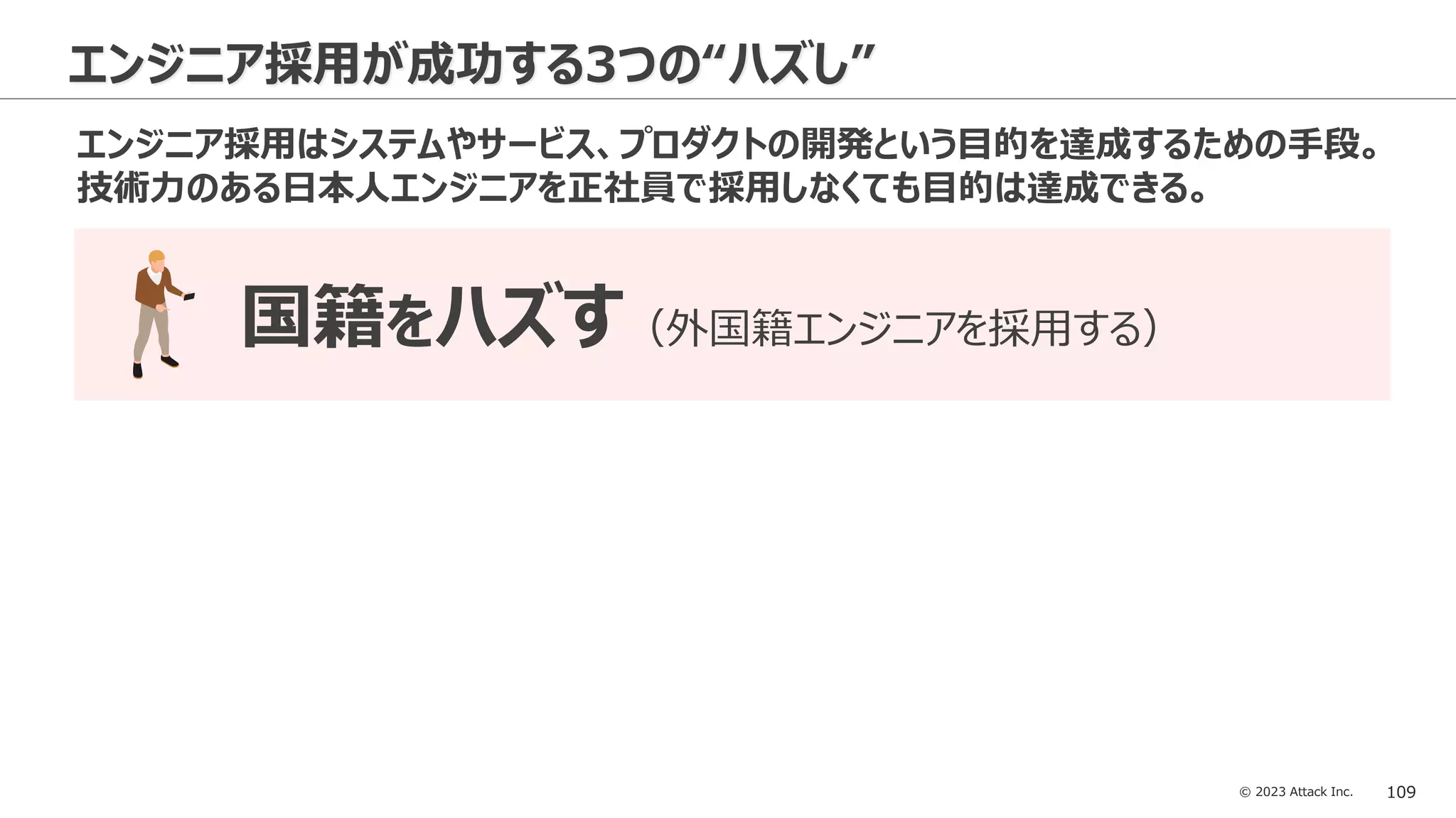 © 2023 Attack Inc. 109
エンジニア採用が成功する3つの“ハズし”
国籍をハズす（外国籍エンジニアを採用する）
エンジニア採用はシステムやサービス、プロダクトの開発という目的を達成するための手段。
技術力のある日本人エンジニアを正社員で採用しなくても目的は達成できる。
 