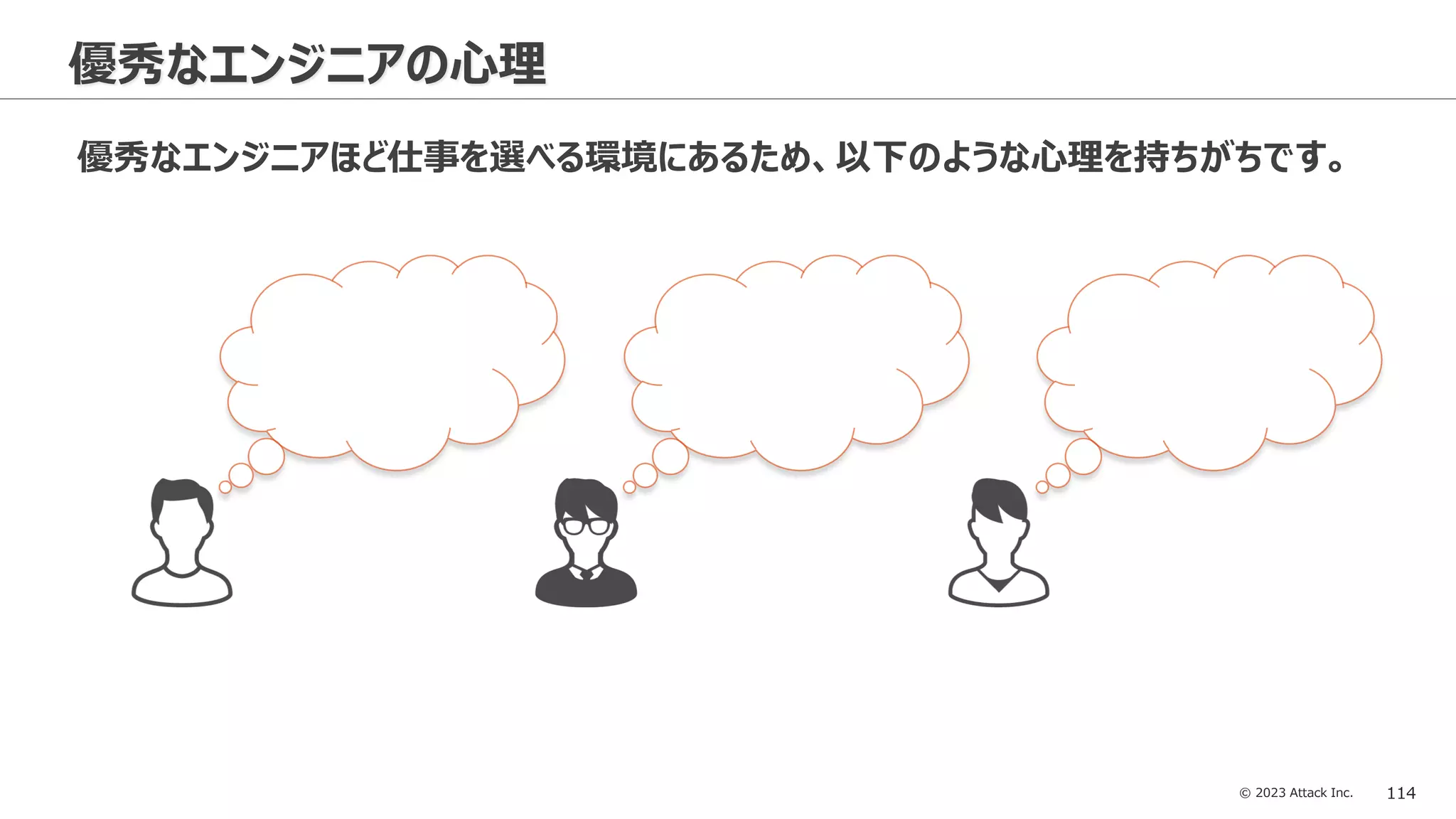 © 2023 Attack Inc. 114
優秀なエンジニアの心理
優秀なエンジニアほど仕事を選べる環境にあるため、以下のような心理を持ちがちです。
 