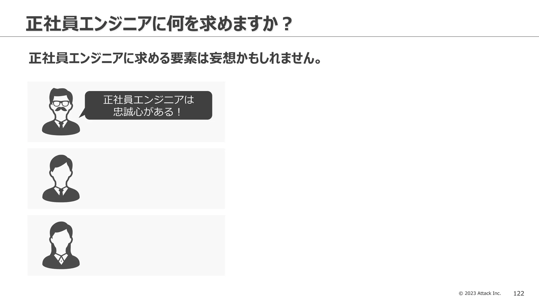 © 2023 Attack Inc. 122
正社員エンジニアに何を求めますか？
正社員エンジニアに求める要素は妄想かもしれません。
正社員エンジニアは
忠誠心がある！
 