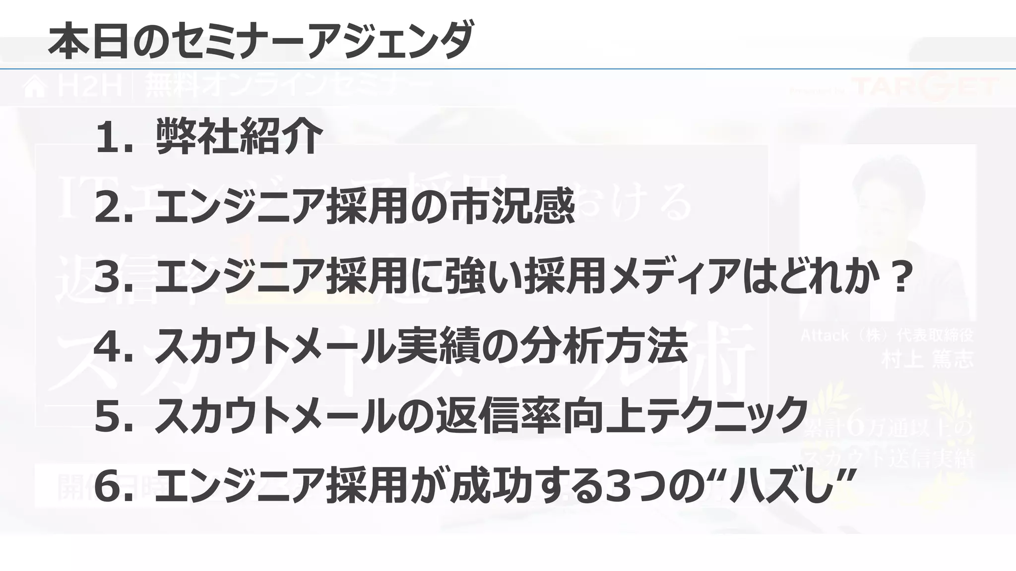 Presented by
H2H 無料オンラインセミナー
Attack（株）代表取締役
村上 篤志
2023年 5月 17日 18:00 ～ 19:00
（水）
開催日時
ITエンジニア採用における
スカウトメール術 累計6万通以上の
スカウト送信実績
累計6万通以上の
スカウト送信実績
返信率10% 超の
本日のセミナーアジェンダ
1. 弊社紹介
2. エンジニア採用の市況感
3. エンジニア採用に強い採用メディアはどれか？
4. スカウトメール実績の分析方法
5. スカウトメールの返信率向上テクニック
6. エンジニア採用が成功する3つの“ハズし”
 