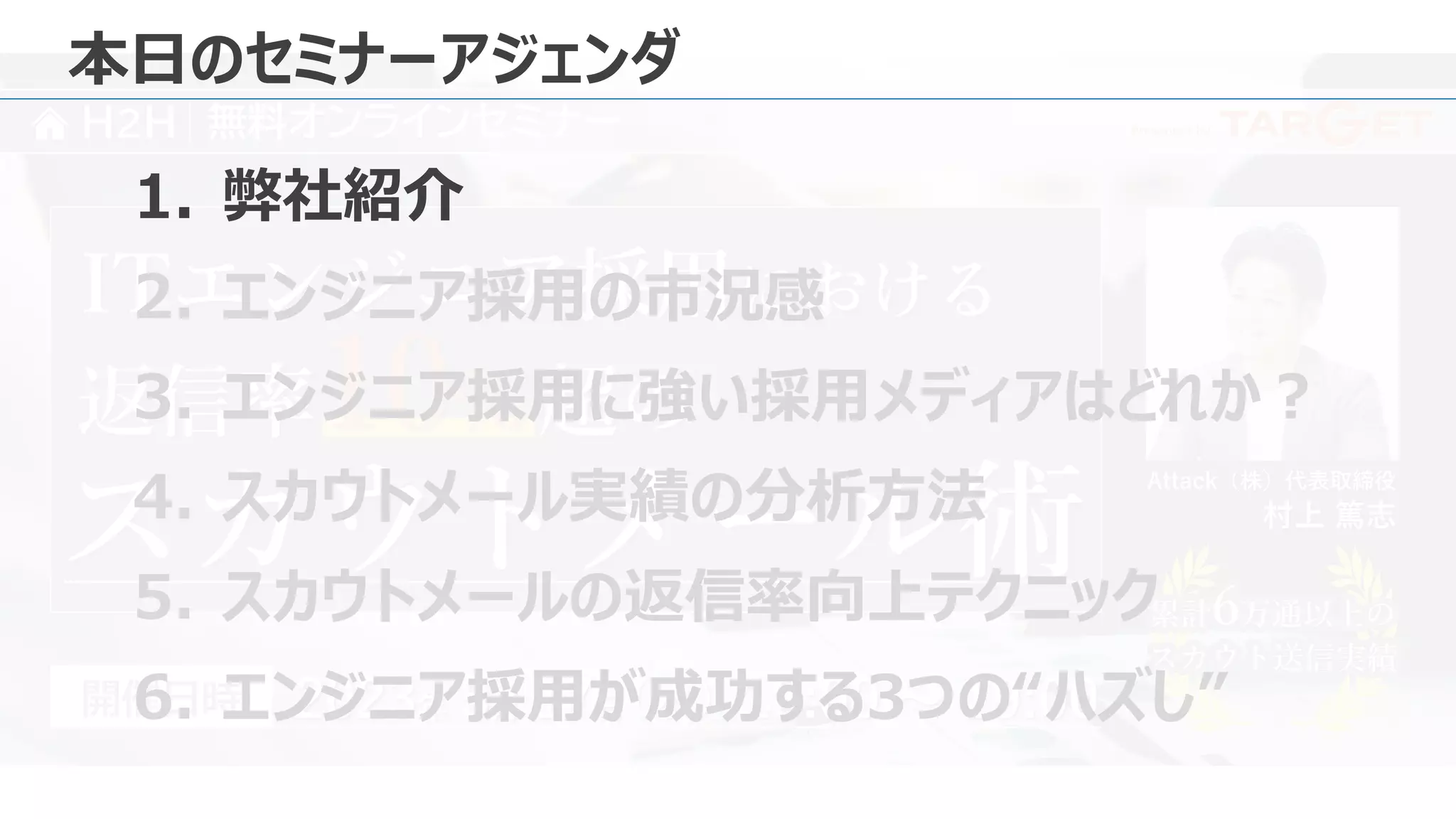 Presented by
H2H 無料オンラインセミナー
Attack（株）代表取締役
村上 篤志
2023年 5月 17日 18:00 ～ 19:00
（水）
開催日時
ITエンジニア採用における
スカウトメール術 累計6万通以上の
スカウト送信実績
累計6万通以上の
スカウト送信実績
返信率10% 超の
本日のセミナーアジェンダ
1. 弊社紹介
2. エンジニア採用の市況感
3. エンジニア採用に強い採用メディアはどれか？
4. スカウトメール実績の分析方法
5. スカウトメールの返信率向上テクニック
6. エンジニア採用が成功する3つの“ハズし”
 