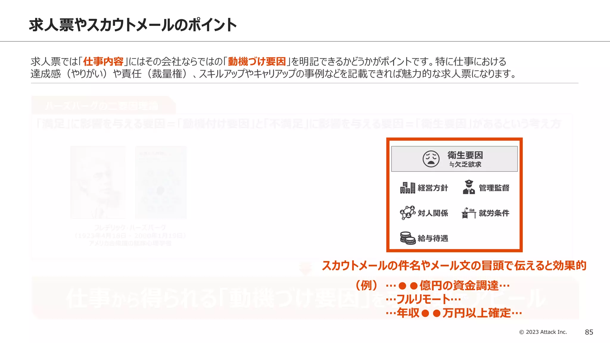 © 2023 Attack Inc. 85
達成 承認
仕事
責任
成長
動機づけ要因
≒存在欲求
求人票やスカウトメールのポイント
求人票では「仕事内容」にはその会社ならではの「動機づけ要因」を明記できるかどうかがポイントです。特に仕事における
達成感（やりがい）や責任（裁量権）、スキルアップやキャリアップの事例などを記載できれば魅力的な求人票になります。
ハーズバーグの二要因理論
「満足」に影響を与える要因＝「動機付け要因」と「不満足」に影響を与える要因＝「衛生要因」があるという考え方
フレデリック・ハーズバーグ
（1923年4月18日 - 2000年1月19日）
アメリカ合衆国の臨床心理学者
仕事から得られる「動機づけ要因」を求人票でアピール
スカウトメールの件名やメール文の冒頭で伝えると効果的
就労条件
管理監督
給与待遇
対人関係
経営方針
衛生要因
≒欠乏欲求
（例）…●●億円の資金調達…
…フルリモート…
…年収●●万円以上確定…
 