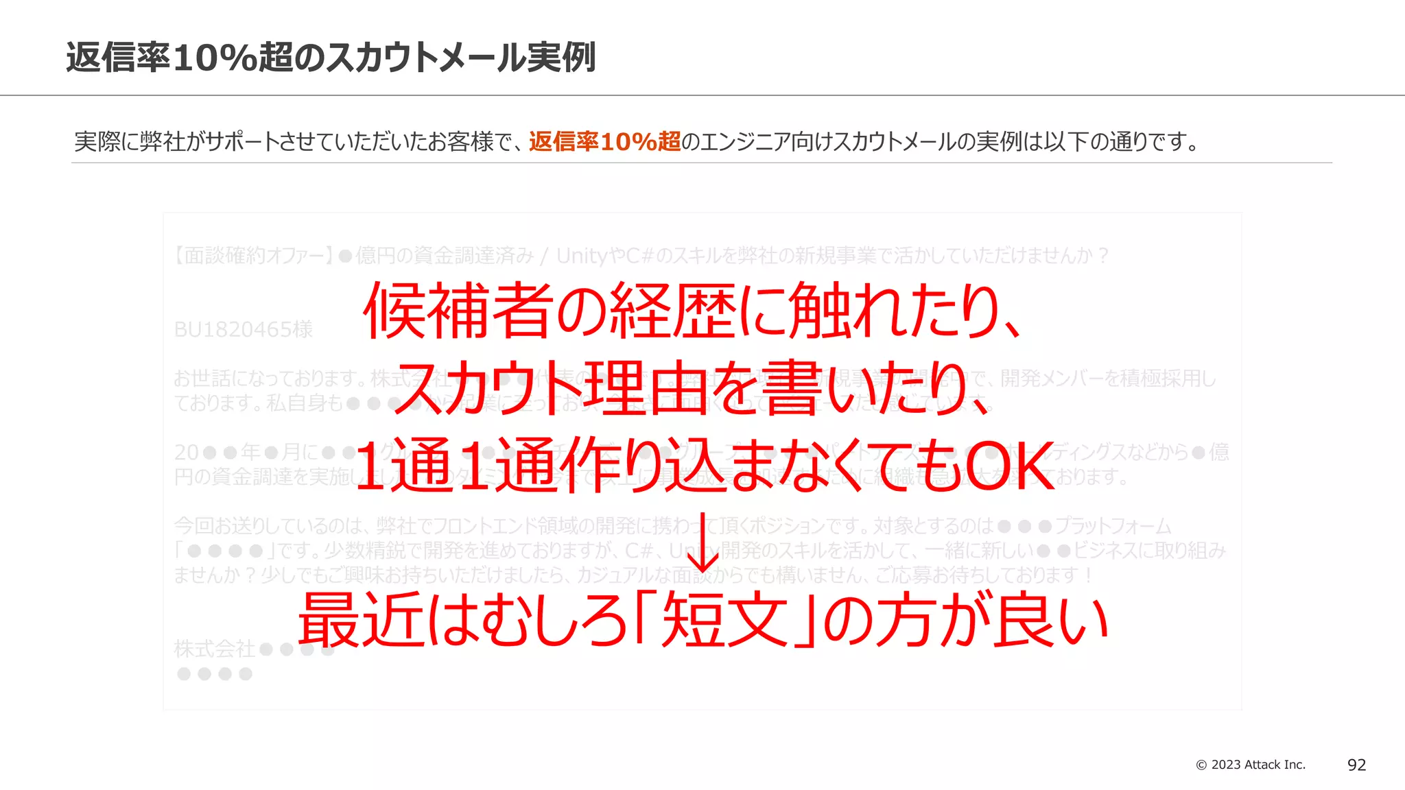 © 2023 Attack Inc. 92
返信率10%超のスカウトメール実例
実際に弊社がサポートさせていただいたお客様で、返信率10%超のエンジニア向けスカウトメールの実例は以下の通りです。
【面談確約オファー】●億円の資金調達済み / UnityやC#のスキルを弊社の新規事業で活かしていただけませんか？
BU1820465様
お世話になっております。株式会社●●●●代表の●●です。弊社では現在、新規事業の開発中で、開発メンバーを積極採用し
ております。私自身も●●●●から起業に至っており、今まさに面白くなっていくフェーズだと感じています。
20●●年●月に●●●グループ、●●●ベンチャーズ、 ●●グループ、 ●●●パートナーズ、 ●●●ホールディングスなどから●億
円の資金調達を実施しました。このタイミングで今まで以上に事業成長を加速するために組織も急拡大を図っております。
今回お送りしているのは、弊社でフロントエンド領域の開発に携わって頂くポジションです。対象とするのは●●●プラットフォーム
「●●●●」です。少数精鋭で開発を進めておりますが、C#、Unity開発のスキルを活かして、一緒に新しい●●ビジネスに取り組み
ませんか？少しでもご興味お持ちいただけましたら、カジュアルな面談からでも構いません、ご応募お待ちしております！
株式会社●●●●
●●●●
候補者の経歴に触れたり、
スカウト理由を書いたり、
1通1通作り込まなくてもOK
↓
最近はむしろ「短文」の方が良い
 