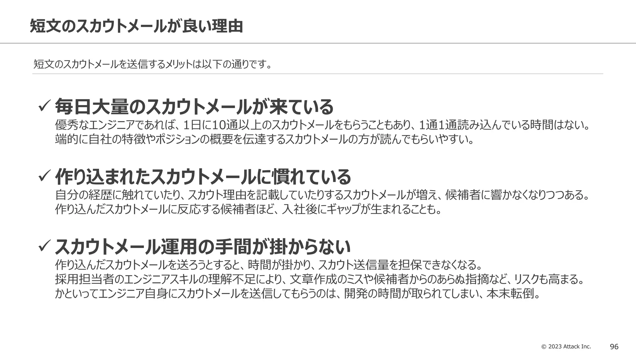 © 2023 Attack Inc. 96
短文のスカウトメールが良い理由
短文のスカウトメールを送信するメリットは以下の通りです。
✓ 毎日大量のスカウトメールが来ている
優秀なエンジニアであれば、1日に10通以上のスカウトメールをもらうこともあり、1通1通読み込んでいる時間はない。
端的に自社の特徴やポジションの概要を伝達するスカウトメールの方が読んでもらいやすい。
✓ 作り込まれたスカウトメールに慣れている
自分の経歴に触れていたり、スカウト理由を記載していたりするスカウトメールが増え、候補者に響かなくなりつつある。
作り込んだスカウトメールに反応する候補者ほど、入社後にギャップが生まれることも。
✓ スカウトメール運用の手間が掛からない
作り込んだスカウトメールを送ろうとすると、時間が掛かり、スカウト送信量を担保できなくなる。
採用担当者のエンジニアスキルの理解不足により、文章作成のミスや候補者からのあらぬ指摘など、リスクも高まる。
かといってエンジニア自身にスカウトメールを送信してもらうのは、開発の時間が取られてしまい、本末転倒。
 