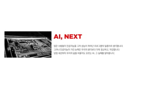 많은 사람들이 인공지능을 그저 성능이 뛰어난 프로그램의 일종이라 생각합니다.
그러나 인공지능이 가진 능력은 우리의 생각보다 더욱 정교하고, 막강합니다.
당장 내년부터 우리의 삶을 바꿀지도 모르는 AI, 그 실체를 알아봅니다.
 