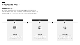 AI, 인간의 언어를 이해하다
첫 번째 목표 지점에 도달한 AI
일론 머스크 등이 주도해 설립한 미국의 AI 연구기관 ‘Open AI’는 딥러닝을 활용한 AI 언어 모델을 개발합니다.
인간이 소통과 기록을 위해 가장 많이 사용하는 수단은 언어이기에, AI가 인간의 언어를 이해하는 것에 중점을 둡니다.
Open AI의 언어 모델인 ‘GPT-n’ 시리즈는 언어를 분석하고 구사하는 능력이 뛰어나 AI의 기준이 되고 있습니다.
GPT-2 GPT-3 GPT-4
2019년 공개
약 800만 건의 텍스트 데이터를 학습,
키워드를 입력하면 뉴스 기사, 소설, 에세이 등을
한 페이지 분량으로 작성하는 것이 가능
2020년 공개
GPT-3는 전 버전보다 학습 분야가 넓어지고
문장의 이해능력이 비약적으로 상승하여
사용자의 요구에 보다 정확한 답변을 제시
2023년 공개 예정
‘튜링 테스트’는 AI가 인간과 얼마나 자연스럽게
소통할 수 있는지를 측정하는 기술 테스트,
GPT-4는 이를 통과한 최초의 AI가 될 것이라 예상
 