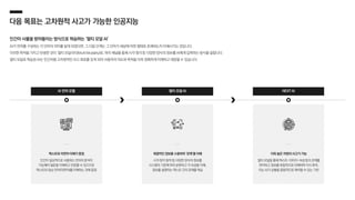 다음 목표는 고차원적 사고가 가능한 인공지능
인간이 사물을 받아들이는 방식으로 학습하는 ‘멀티 모달 AI’
AI가 언어를 구성하는 각 단어의 의미를 알게 되었다면, 그 다음 단계는 그 단어가 세상에 어떤 형태로 존재하는지 이해시키는 것입니다.
이러한 목적을 가지고 탄생한 것이 ‘멀티 모달리티(Multi Modality)로, 여러 채널을 통해 시각〮청각 등 다양한 양식의 정보를 AI에게 입력하는 방식을 말합니다.
멀티 모달로 학습된 AI는 인간처럼 고차원적인 사고 회로를 갖게 되어 사용자의 의도와 목적을 더욱 정확하게 이해하고 대응할 수 있습니다.
AI 언어 모델 멀티 모달 AI NEXT AI
텍스트와 자연어 이해가 중점
인간이 일상적으로 사용하는 언어의 분석이
가능해야 질문을 이해하고 반응할 수 있으므로
텍스트와 일상 언어(자연어)를 이해하는 것에 중점
복합적인 정보를 수용하며 ‘관계’를 이해
시각〮청각·동작 등 다양한 양식의 정보를
시스템의 기준에 따라 분류하고 각 속성을 이해,
정보를 설명하는 텍스트 간의 관계를 학습
더욱 높은 차원의 사고가 가능
멀티 모달을 통해 텍스트-이미지-속성 등의 관계를
파악하고 정보를 복합적으로 이해하며 지식 축적,
이는 AI가 상황을 종합적으로 해석할 수 있는 기반
 