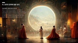 미술 대회에서 1위를 차지한 AI 아티스트
콜로라도 주립박람회 미술 대회 수상 결과를 두고 논란이 있었습니다.
디지털 아트 부문에서 1위를 차지한 작품이 AI가 그린 그림이었기 때문입니다.
입력된 명령어에 따라 만들어진 이미지를 예술로 인정할 것인지가 쟁점이었지만,
우리가 정말 주목해야 하는 것은 AI의 능력이 어디까지 이르렀는지입니다.
AI는 이제 인간 고유의 영역이라 여겨왔던 창작의 영역에도 발을 디뎠으며
인간보다 더 인간스러운, 인간보다 더 뛰어난 능력을 보이기도 합니다.
AI, 창작의 영역에 발을 딛다
 