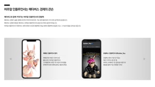 버추얼인플루언서는 메타버스경제의큰손
메타버스와 함께 커져가는 버추얼 인플루언서의 영향력
메타버스 경제가 실물 경제와 온전히 이어지게 된다면, 가상 세계 팔로워의 가치 또한 급격하게 상승합니다.
메타버스 경제의 확장은 메타버스 버추얼 인플루언서의 성장으로 자연스럽게 이어집니다.
버추얼 인플루언서가 메타버스 세계 속에서 보유한 영향력은 현실 세계의 영향력과 동일한, 또는 그 이상의 힘을 갖게 될 것입니다.
제페토에서 패션 디자이너로
활동 중인 버추얼 인플루언서,
10개월만에 100만 개 이상의 아이템을
판매하며 58만 명에 달하는 팔로워 확보
제페토 인플루언서 렌지
로블록스에서 가장 인기있는
패션 디자이너 중 한 명,
버버리, 포에버21 등 글로벌 브랜드와
협업을 통해 가상 의류를 디자인
로블록스 인플루언서 @Builder_Boy
 