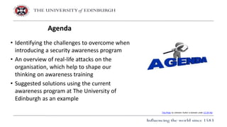 • Identifying the challenges to overcome when
introducing a security awareness program
• An overview of real-life attacks on the
organisation, which help to shape our
thinking on awareness training
• Suggested solutions using the current
awareness program at The University of
Edinburgh as an example
Agenda
This Photo by Unknown Author is licensed under CC BY-ND
 