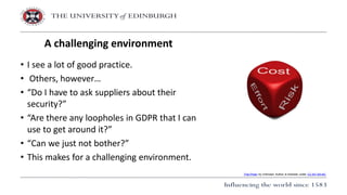 • I see a lot of good practice.
• Others, however…
• “Do I have to ask suppliers about their
security?”
• “Are there any loopholes in GDPR that I can
use to get around it?”
• “Can we just not bother?”
• This makes for a challenging environment.
A challenging environment
This Photo by Unknown Author is licensed under CC BY-SA-NC
 