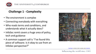 • The environment is complex
• Connecting everybody with everything
• Who reads terms and conditions, and
understands what it actually does?
• InfoSec remit covers a huge area of policy,
tech and guidance
• A common support call is “I’ve found this
piece of software. Is it okay to use from an
InfoSec perspective?”
Challenge 1 - Complexity
This Photo by Unknown Author is licensed under CC BY-NC
 