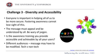 • Everyone is important in helping all of us to
be more secure. Fostering awareness cannot
lose sight of this.
• The message must appeal and be
understood by all. Be wary of jargon.
• Is the awareness training you provide
accessible and achievable by all your users?
• Different audiences – message may have to
be modified. Tech v non-tech
Challenge 3 - Diversity and Accessibility
This Photo by Unknown Author is licensed under CC BY-SA-NC
 