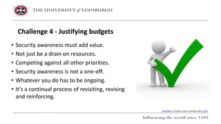 • Security awareness must add value.
• Not just be a drain on resources.
• Competing against all other priorities.
• Security awareness is not a one-off.
• Whatever you do has to be ongoing.
• It’s a continual process of revisiting, revising
and reinforcing.
Challenge 4 - Justifying budgets
This Photo by Unknown Author is licensed under CC BY
 