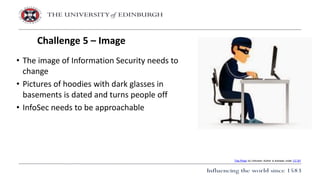 • The image of Information Security needs to
change
• Pictures of hoodies with dark glasses in
basements is dated and turns people off
• InfoSec needs to be approachable
Challenge 5 – Image
This Photo by Unknown Author is licensed under CC BY
 