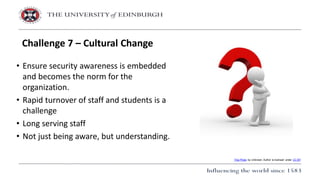 • Ensure security awareness is embedded
and becomes the norm for the
organization.
• Rapid turnover of staff and students is a
challenge
• Long serving staff
• Not just being aware, but understanding.
Challenge 7 – Cultural Change
This Photo by Unknown Author is licensed under CC BY
 