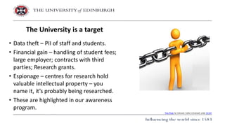 • Data theft – PII of staff and students.
• Financial gain – handling of student fees;
large employer; contracts with third
parties; Research grants.
• Espionage – centres for research hold
valuable intellectual property – you
name it, it’s probably being researched.
• These are highlighted in our awareness
program.
The University is a target
This Photo by Unknown Author is licensed under CC BY
 