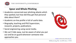 • Academics concerned over phishing attacks which
they spotted, but how did they get that personal
data about them?
• Academic on-line profile is full of useful data.
• Biography, teaching and PhD Supervision,
research, projects, publications.
• Social engineering using social media.
• We can’t hide away. Just be aware of what you put
out and be on guard whenever someone new
approaches you.
Spear and Whale Phishing
This Photo by Unknown Author is licensed under CC BY
 