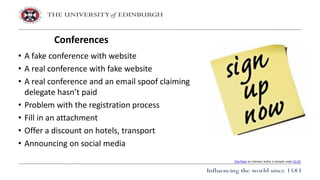 • A fake conference with website
• A real conference with fake website
• A real conference and an email spoof claiming
delegate hasn’t paid
• Problem with the registration process
• Fill in an attachment
• Offer a discount on hotels, transport
• Announcing on social media
Conferences
This Photo by Unknown Author is licensed under CC BY
 