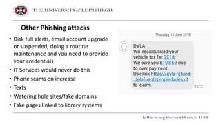• Disk full alerts, email account upgrade
or suspended, doing a routine
maintenance and you need to provide
your credentials
• IT Services would never do this
• Phone scams on increase
• Texts
• Watering hole sites/fake domains
• Fake pages linked to library systems
Other Phishing attacks
 