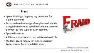 • Spear Phishing - targeting key personnel for
urgent payments
• Mandate fraud – change of supplier bank details
using fake website to spoof bank details. Receive
payment to fake supplier bank account.
• Spoofed invoices
• All the above prevented due to internal controls
• Students giving money to “money advisers.”
Lottery scam. Accommodation scams.
Fraud
This Photo by Unknown Author is licensed under CC BY-SA
 