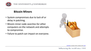 • System compromises due to lack of or
delay in patching.
• Bitcoin miner code searches for other
computers on the network and attempts
to compromise.
• Failure to patch can impact on everyone.
Bitcoin Miners
This Photo by Unknown Author is licensed under CC BY
 