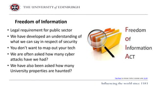 • Legal requirement for public sector
• We have developed an understanding of
what we can say in respect of security
• You don’t want to map out your tech
• We are often asked how many cyber
attacks have we had?
• We have also been asked how many
University properties are haunted?
Freedom of Information
This Photo by Unknown Author is licensed under CC BY
 