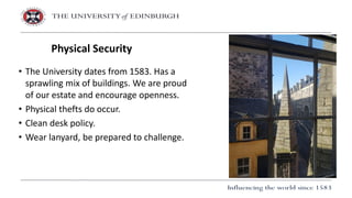 • The University dates from 1583. Has a
sprawling mix of buildings. We are proud
of our estate and encourage openness.
• Physical thefts do occur.
• Clean desk policy.
• Wear lanyard, be prepared to challenge.
Physical Security
 