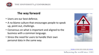 • Users are our best defence.
• A no blame culture that encourages people to speak
up, point out, challenge.
• Consensus on what is important and aligned to the
business with a common language.
• Stress the need for users to handle their own
personal data in the same way.
The way forward
This Photo by Unknown Author is licensed under CC BY-SA
 