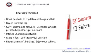 • Don’t be afraid to try different things and fail
• Buy-in from the top
• GDPR Champions network - Use those who do
get it to help others get on-board
• InfoSec Champions network
• Make it fun - Don’t turn your users off
• Enthusiasm can’t be faked. Enjoy your subject.
The way forward
This Photo by Unknown Author is licensed under CC BY-NC-ND
 