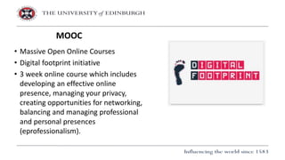 • Massive Open Online Courses
• Digital footprint initiative
• 3 week online course which includes
developing an effective online
presence, managing your privacy,
creating opportunities for networking,
balancing and managing professional
and personal presences
(eprofessionalism).
MOOC
 