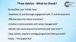 Do you/Does your InfoSec have:
-Awareness of, and thorough engagement with, IT and the business?
-Effective input into others’ processes?
-Initiative in communication with senior management?
-Identify root causes beyond the technical and “user error”?
-Clear, holistic, long term strategy/programme? (Not just tools!)
Finally… “The English Test”
*Free Advice - What to Check?
 
