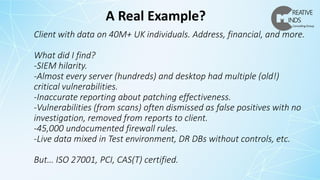 Client with data on 40M+ UK individuals. Address, financial, and more.
What did I find?
-SIEM hilarity.
-Almost every server (hundreds) and desktop had multiple (old!)
critical vulnerabilities.
-Inaccurate reporting about patching effectiveness.
-Vulnerabilities (from scans) often dismissed as false positives with no
investigation, removed from reports to client.
-45,000 undocumented firewall rules.
-Live data mixed in Test environment, DR DBs without controls, etc.
But… ISO 27001, PCI, CAS(T) certified.
A Real Example?
 