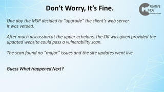 One day the MSP decided to “upgrade” the client’s web server.
It was vetoed.
After much discussion at the upper echelons, the OK was given provided the
updated website could pass a vulnerability scan.
The scan found no “major” issues and the site updates went live.
Guess What Happened Next?
Don’t Worry, It’s Fine.
 