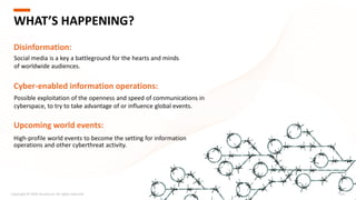 High-profile world events to become the setting for information
operations and other cyberthreat activity.
Copyright © 2020 Accenture. All rights reserved. 205
WHAT’S HAPPENING?
Disinformation:
Social media is a key a battleground for the hearts and minds
of worldwide audiences.
Cyber-enabled information operations:
Possible exploitation of the openness and speed of communications in
cyberspace, to try to take advantage of or influence global events.
Upcoming world events:
 