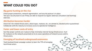 See that proper controls are in place to help minimalise internet facing infrastructure. Hunt
for malware on the network proactively to try to cease operations of network access sold to
threat actors.
Copyright © 2020 Accenture. All rights reserved. 209
WHAT COULD YOU DO?
Big game hunting on the rise
Check proper protections, network segmentation, and security posture is in place.
Test your security team to see if they are able to respond via regular adversary simulation (red teaming)
exercises.
Attribution becomes harder
Check IoC’s for related threat actors, attack types, malware, etc. are alerted on, blocked and or quarantined.
Collaborate with the industry to increase access to operational intelligence.
Faster and lower costs of entry
Track localised threat campaign content to learn the TTPs of emerging
local threat actors.
Emerging of localised underground economies
 