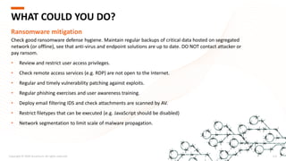 Copyright © 2020 Accenture. All rights reserved. 212
WHAT COULD YOU DO?
Ransomware mitigation
Check good ransomware defense hygiene. Maintain regular backups of critical data hosted on segregated
network (or offline), see that anti-virus and endpoint solutions are up to date. DO NOT contact attacker or
pay ransom.
• Review and restrict user access privileges.
• Check remote access services (e.g. RDP) are not open to the Internet.
• Regular and timely vulnerability patching against exploits.
• Regular phishing exercises and user awareness training.
• Deploy email filtering IDS and check attachments are scanned by AV.
• Restrict filetypes that can be executed (e.g. JavaScript should be disabled)
• Network segmentation to limit scale of malware propagation.
 