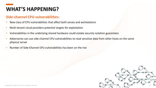 Copyright © 2020 Accenture. All rights reserved. 217
WHAT’S HAPPENING?
Side-channel CPU vulnerabilities:
• New class of CPU vulnerabilities that affect both serves and workstations
• Multi-tenant cloud providers potential targets for exploitation
• Vulnerabilities in the underlying shared hardware could violate security isolation guarantees
• Adversaries can use side-channel CPU vulnerabilities to read sensitive data from other hosts on the same
physical server
• Number of Side-Channel CPU vulnerabilities has been on the rise
 