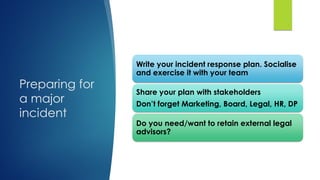 Preparing for
a major
incident
Write your incident response plan. Socialise
and exercise it with your team
Share your plan with stakeholders
Don’t forget Marketing, Board, Legal, HR, DP
Do you need/want to retain external legal
advisors?
 