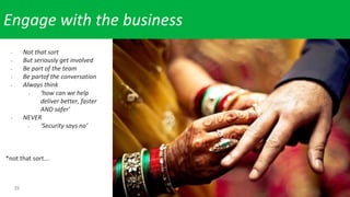 25
Engage with the business
- Not that sort
- But seriously get involved
- Be part of the team
- Be partof the conversation
- Always think
- ‘how can we help
deliver better, faster
AND safer’
- NEVER
- ‘Security says no’
*not that sort...
 