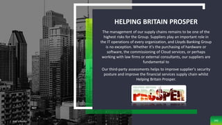 Classification: Limited
HELPING BRITAIN PROSPER
The management of our supply chains remains to be one of the
highest risks for the Group. Suppliers play an important role in
the IT operations of every organization, and Lloyds Banking Group
is no exception. Whether it's the purchasing of hardware or
software, the commissioning of Cloud services, or perhaps
working with law firms or external consultants, our suppliers are
fundamental to
Our third-party assessments helps to improve supplier's security
posture and improve the financial services supply chain whilst
Helping Britain Prosper.
Add a Footer 242
 
