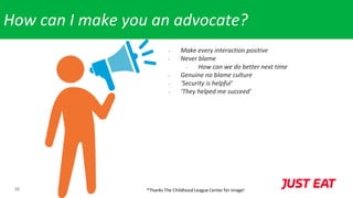 26
How can I make you an advocate?
- Make every interaction positive
- Never blame
- How can we do better next time
- Genuine no blame culture
- ‘Security is helpful’
- ‘They helped me succeed’
*Thanks The Childhood League Center for image!
 
